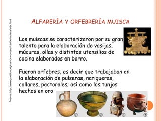 ALFARERÍA Y ORFEBRERÍA MUISCA
Los muiscas se caracterizaron por su gran
talento para la elaboración de vasijas,
múcuras, ollas y distintos utensilios de
cocina elaborados en barro.
Fueron orfebres, es decir que trabajaban en
la elaboración de pulseras, narigueras,
collares, pectorales; así como los tunjos
hechos en oro
Fuente:http://www.pueblosoriginarios.com/sur/caribe/muisca/arte.html
 