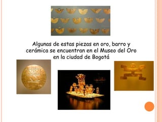 Algunas de estas piezas en oro, barro y
cerámica se encuentran en el Museo del Oro
en la ciudad de Bogotá
 