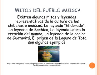 MITOS DEL PUEBLO MUISCA
Existen algunos mitos y leyendas
representativos de la cultura de los
chibchas o muiscas. La leyenda “El dorado”,
La leyenda de Bochica, La leyenda sobre la
creación del mundo, La leyenda de la cacica
de Guatavitá, El origen de la Laguna de Tota
son algunos ejemplos
Fuente:
http://www.sinic.gov.co/SINIC/ColombiaCultural/ColCulturalBusca.aspx?AREID=3&SECID=8&IdDep=25&COLT
EM=212unos ejemplos representativos.
 