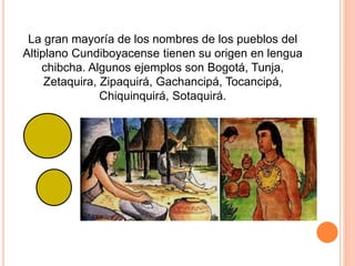 La gran mayoría de los nombres de los pueblos del
Altiplano Cundiboyacense tienen su origen en lengua
chibcha. Algunos ejemplos son Bogotá, Tunja,
Zetaquira, Zipaquirá, Gachancipá, Tocancipá,
Chiquinquirá, Sotaquirá.
 