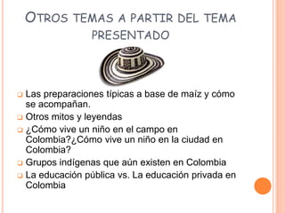OTROS TEMAS A PARTIR DEL TEMA
PRESENTADO
 Las preparaciones típicas a base de maíz y cómo
se acompañan.
 Otros mitos y leyendas
 ¿Cómo vive un niño en el campo en
Colombia?¿Cómo vive un niño en la ciudad en
Colombia?
 Grupos indígenas que aún existen en Colombia
 La educación pública vs. La educación privada en
Colombia
 