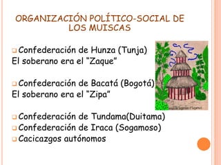 ORGANIZACIÓN POLÍTICO-SOCIAL DE
LOS MUISCAS
 Confederación de Hunza (Tunja)
El soberano era el “Zaque”
 Confederación de Bacatá (Bogotá)
El soberano era el “Zipa”
 Confederación de Tundama(Duitama)
 Confederación de Iraca (Sogamoso)
 Cacicazgos autónomos
 