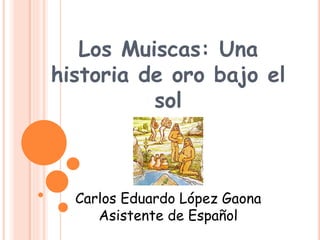 Los Muiscas: Una
historia de oro bajo el
sol
Carlos Eduardo López Gaona
Asistente de Español
 