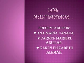 Los multimedios… Presentado por: ♥ Ana María Canaca.  ♥ Carmen Maribel Aguilar.  ♥ Karen Elizabeth Alemán. 