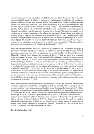 3
estos temas porque soy un especialista en alfabetización de adultos. No, no, no. No es así. Por
supuesto, la alfabetización de adultos es algo que he estudiado en profundidad, pero la estudié por
una necesidad social de mi país, como un desafío. En segundo lugar, estudié la alfabetización de
adultos en el marco de la educación y en el marco de referencia de la teoría del conocimiento, pero
no como algo en sí mismo, porque como tal no existe”, 1979)9
. Tomó distancia, en este sentido, de
quienes, incluso citando su pensamiento, entendieron como equivalentes educación popular y
educación de adultos o cambio educativo y educación no-formal (“La educación popular no se
confunde ni se restringe solamente a los adultos. Lo que marca, lo que define a la educación
popular no es la edad de los educandos sino la opción política”, 1985). Enfáticamente negó
asimismo haber promovido el equívoco de una relación de enseñanza-aprendizaje en la que se
anula el papel del educador y la necesaria directividad de la enseñanza (“El educador que dice que
es igual a los educandos, o es demagógico, o miente, o es incompetente. Toda educación es
directiva, y esto ya está dicho en la ´Pedagogía del Oprimido´”, 1985).
Freire ha sido profusamente analizado a la luz de, y comparado con, los grandes pedagogos y
pensadores vinculados a la educación. Muchos le asociaron al movimiento de la “escuela activa” y
establecieron nexos de todo tipo con algunos de sus impulsores (Dewey, Decroly, Montessori,
Claparéde, Freinet). Otros juntaron los nombres de Freire e Illich en torno a la propuesta
desescolarizadora. En ambos casos, Freire respondió diferenciándose, tanto de los planteamientos
de la ´escuela activa´ (“La ´escuela activa´ trajo efectivamente contribuciones muy importantes a
nivel metodológico. Criticaba la relación entre educadores y educandos, y criticaba también la
fragmentación de la escuela tradicional, pero no traspasaba este límite de la crítica. Yo, a mi vez,
critico lo que la ´nueva escuela´ criticaba a la escuela tradicional, pero critico también el modo de
producción capitalista”, 1985) como de la propuesta desescolarizadora de Illich, pues el
planteamiento de Freire nunca fue destruir o negar la escuela sino transformarla (“La impresión que
uno tiene cuando estudia a Illich es que la escuela, como institución, aparece como poseyendo una
esencia demoníaca, lo que equivale a decir que es inmutable. A mi juicio, solamente al analizar la
fuerza ideológica que está detrás de la escuela como institución social podemos comprender lo que
es, pero puede dejar de ser”, 1985).
Freire no fue ajeno ni a la crítica ni a la autocrítica en torno a su obra. En numerosas oportunidades
reconoció ingenuidad, subjetividad, ambigüedad y falta de claridad político-ideológica en sus
primeros escritos, y una cuota de responsabilidad en lo que él consideraba “apropiaciones” o falsas
lecturas de su pensamiento. En particular, muchas veces se refirió a la ingenuidad inicial de su
noción de concientización. (“Estaba ideologizado, ingenuizado como pequeño burgués intelectual”,
admitía ya en 1973. “Comencé a preocuparme con el uso de la palabra ´concientización´. El
desgaste que esa palabra sufrió en América Latina y después en Europa fue tal, que hace cinco
años o más que no la uso”, decía en 1974. “La lectura menos ingenua del mundo no significa
todavía el compromiso con la lucha por su transformación, mucho menos la transformación
misma, como parece pretender el pensamiento idealista”, recalcaba en 1986, al recibir de la
UNESCO el premio “Educación para la Paz”, en Paris).
La vigencia (o no) de Freire
 