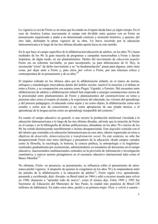 4
La vigencia (o no) de Freire es un tema que ha estado en el tapete desde hace ya algún tiempo. En el
caso de América Latina, nuevamente el campo está dividido entre quienes ven en Freire un
pensamiento anquilosado y atado a un determinado contexto y momento histórico, y quienes, del
otro lado, defienden la plena vigencia de su obra. Un breve recorrido por la educación
latinoamericana a lo largo de las tres últimas décadas aporta luces en este sentido.
En lo que hace al campo específico de la alfabetización/educación de adultos, en los años 70 y hasta
mediados de los 80, la gran mayoría de programas y campañas mencionaban a Freire y decían
inspirarse, de algún modo, en sus planteamientos. Dentro del movimiento de educación popular
Freire era un referente inevitable, ya para incorporarlo, ya para diferenciarse de él. Hoy, la
reconocida “crisis” de dicho movimiento y su “re-fundamentación” pasan para algunos, entre otras
cosas, por dejar atrás a Freire y, para otros, por volver a Freire, por una relectura crítica y
contemporánea de su pensamiento y de su obra.10
El impulso cobrado en los últimos años por la alfabetización infantil, en el marco de teorías,
enfoques y metodologías renovadoras dentro del ámbito escolar, reactivó la mención y el debate en
torno a Freire, y su comparación con autores como Piaget, Vigotski, o Ferreiro. Del encuentro entre
alfabetización de adultos y alfabetización infantil han empezado a emerger constataciones acerca de
la proximidad entre planteamientos de Freire y planteamientos del constructivismo en torno a
premisas tales como el respeto al mundo y la experiencia del educando, las visiones del aprendizaje
y del proceso pedagógico, el educando como sujeto y no como objeto, la alfabetización como acto
creador y como acto de conocimiento y no como apropiación de una simple técnica, o el
aprendizaje de la lengua escrita como un aprendizaje inseparable del contexto.11
En cuanto al campo educativo en general, si uno recorre la producción intelectual vinculada a la
educación latinoamericana a lo largo de las tres últimas décadas, advierte que la mención de Freire
en el cuerpo y en la bibliografía de dichas publicaciones, abundante en los años 70 e inicios de los
80, ha venido disminuyendo sensiblemente e incluso desapareciendo. Este degradée coincide con el
del ideario que orientaba a la educación latinoamericana en esos años, ideario organizado en torno a
objetivos de desarrollo, democratización y transformación social. En este contexto, no sólo fue
desapareciendo Freire sino otros ideólogos y pensadores de la educación -desde campos variados
como la filosofía, la sociología, la historia, la ciencia política, la antropología o la lingüística-
sustituidos gradualmente por economistas, administradores yo tomadores de decisiones en el campo
educativo, macroestudios multinacionales centrados en la provisión de información e investigación
cuantitativa, y nuevos actores protagónicos en el escenario educativo internacional tales como el
Banco Mundial.12
No obstante, Freire -su presencia, su pensamiento, su influencia sobre el pensamiento de otros-
nunca perdió vigencia. A despecho de quienes lo congelaron en los años 70 y lo emparedaron entre
las paredes de la alfabetización y la educación de adultos13
, Freire siguió vivo, aprendiendo,
pensando y escribiendo, dejó -forzado- su Brasil natal en 1964 y salió a recorrer mundo para volver
en 1980, dispuesto a “aprender todo de nuevo”, como él mismo dijo. Entre 1989 y 1992 fue
Secretario de Educación del Municipio de Sao Paulo, la ciudad más populosa de Brasil (30
millones de habitantes). En todos estos años, perdió a su primera mujer -Elza- y volvió a casarse -
 