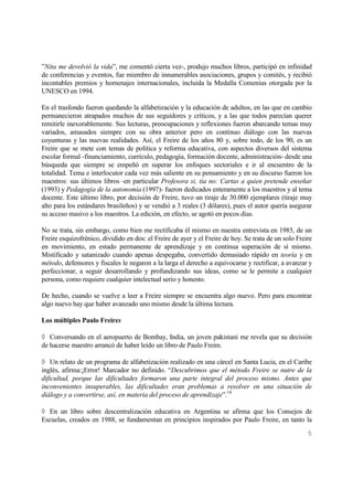 5
”Nita me devolvió la vida”, me comentó cierta vez-, produjo muchos libros, participó en infinidad
de conferencias y eventos, fue miembro de innumerables asociaciones, grupos y comités, y recibió
incontables premios y homenajes internacionales, incluida la Medalla Comenius otorgada por la
UNESCO en 1994.
En el trasfondo fueron quedando la alfabetización y la educación de adultos, en las que en cambio
permanecieron atrapados muchos de sus seguidores y críticos, y a las que todos parecían querer
remitirle inexorablemente. Sus lecturas, preocupaciones y reflexiones fueron abarcando temas muy
variados, amasados siempre con su obra anterior pero en continuo diálogo con las nuevas
coyunturas y las nuevas realidades. Así, el Freire de los años 80 y, sobre todo, de los 90, es un
Freire que se mete con temas de política y reforma educativa, con aspectos diversos del sistema
escolar formal -financiamiento, currículo, pedagogía, formación docente, administración- desde una
búsqueda que siempre se empeñó en superar los enfoques sectoriales e ir al encuentro de la
totalidad. Tema e interlocutor cada vez más saliente en su pensamiento y en su discurso fueron los
maestros: sus últimos libros -en particular Profesora si, tía no: Cartas a quien pretende enseñar
(1993) y Pedagogía de la autonomía (1997)- fueron dedicados enteramente a los maestros y al tema
docente. Este último libro, por decisión de Freire, tuvo un tiraje de 30.000 ejemplares (tiraje muy
alto para los estándares brasileños) y se vendió a 3 reales (3 dólares), pues el autor quería asegurar
su acceso masivo a los maestros. La edición, en efecto, se agotó en pocos días.
No se trata, sin embargo, como bien me rectificaba él mismo en nuestra entrevista en 1985, de un
Freire esquizofrénico, dividido en dos: el Freire de ayer y el Freire de hoy. Se trata de un solo Freire
en movimiento, en estado permanente de aprendizaje y en continua superación de sí mismo.
Mistificado y satanizado cuando apenas despegaba, convertido demasiado rápido en teoría y en
método, defensores y fiscales le negaron a la larga el derecho a equivocarse y rectificar, a avanzar y
perfeccionar, a seguir desarrollando y profundizando sus ideas, como se le permite a cualquier
persona, como requiere cualquier intelectual serio y honesto.
De hecho, cuando se vuelve a leer a Freire siempre se encuentra algo nuevo. Pero para encontrar
algo nuevo hay que haber avanzado uno mismo desde la última lectura.
Los múltiples Paulo Freires
Conversando en el aeropuerto de Bombay, India, un joven pakistaní me revela que su decisión
de hacerse maestro arrancó de haber leído un libro de Paulo Freire.
Un relato de un programa de alfabetización realizado en una cárcel en Santa Lucia, en el Caribe
inglés, afirma:¡Error! Marcador no definido. “Descubrimos que el método Freire se nutre de la
dificultad, porque las dificultades formaron una parte integral del proceso mismo. Antes que
inconvenientes insuperables, las dificultades eran problemas a resolver en una situación de
diálogo y a convertirse, así, en materia del proceso de aprendizaje”.14
En un libro sobre descentralización educativa en Argentina se afirma que los Consejos de
Escuelas, creados en 1988, se fundamentan en principios inspirados por Paulo Freire, en tanto la
 