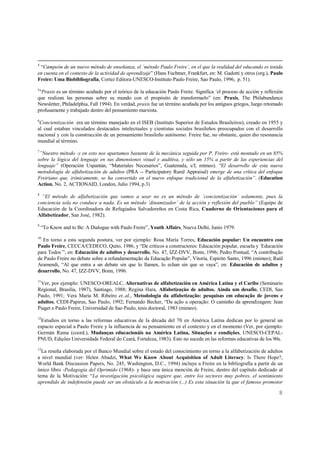 8
4
“Campeón de un nuevo método de enseñanza, el ´método Paulo Freire´, en el que la realidad del educando es tenida
en cuenta en el contexto de la actividad de aprendizaje” (Hans Fuchtner, Frankfurt, en: M. Gadotti y otros (org.), Paulo
Freire: Uma Biobibliografía, Cortez Editora-UNESCO-Instituto Paulo Freire, Sao Paulo, 1996, p. 51).
5
"Praxis es un término acuñado por el teórico de la educación Paulo Freire. Significa ´el proceso de acción y reflexión
que realizan las personas sobre su mundo con el propósito de transformarlo” (en: Praxis, The Philabundance
Newsletter, Philadelphia, Fall 1994). En verdad, praxis fue un término acuñada por los antiguos griegos, luego retomado
profusamente y trabajado dentro del pensamiento marxista.
6
Concientización era un término manejado en el ISEB (Instituto Superior de Estudos Brasileiros), creado en 1955 y
al cual estaban vinculados destacados intelectuales y cientistas sociales brasileños preocupados con el desarrollo
nacional y con la construcción de un pensamiento brasileño autónomo. Freire fue, no obstante, quien dio resonancia
mundial al término.
7
”Nuestro método -y en esto nos apartamos bastante de la mecánica seguida por P. Freire- está montado en un 85%
sobre la lógica del lenguaje en sus dimensiones visual y auditiva, y sólo un 15% a partir de las experiencias del
lenguaje” (Operación Uspantán, “Materiales Necesarios”, Guatemala, s/f, mimeo). "El desarrollo de esta nueva
metodología de alfabetización de adultos (PRA -- Participatory Rural Appraisal) emerge de una crítica del enfoque
Freiriano que, irónicamente, se ha convertido en el nuevo enfoque tradicional de la alfabetización”. (Education
Action, No. 2, ACTIONAID, London, Julio 1994, p.3)
8
“El método de alfabetización que vamos a usar no es un método de ´concientización´ solamente, pues la
conciencia sola no conduce a nada. Es un método ´dinamizador´ de la acción y reflexión del pueblo” (Equipo de
Educación de la Coordinadora de Refugiados Salvadoreños en Costa Rica, Cuaderno de Orientaciones para el
Alfabetizador, San José, 1982).
9
“To Know and to Be: A Dialogue with Paulo Freire”, Youth Affairs, Nueva Delhi, Junio 1979.
10
En torno a esta segunda postura, ver por ejemplo: Rosa María Torres, Educación popular: Un encuentro con
Paulo Freire, CECCA/CEDECO, Quito, 1986, y “De críticos a constructores: Educación popular, escuela y ´Educación
para Todos´”, en: Educación de adultos y desarrollo, No. 47, IZZ-DVV, Bonn, 1996; Pedro Pontual, “A contribução
de Paulo Freire no debate sobre a refundamentação da Educação Popular”, Vitoria, Espirito Santo, 1996 (mimeo); Raúl
Aramendi, “Al que entra a un debate sin que lo llamen, lo echan sin que se vaya”, en: Educación de adultos y
desarrollo, No. 47, IZZ-DVV, Bonn, 1996.
11
Ver, por ejemplo: UNESCO-OREALC, Alternativas de alfabetización en América Latina y el Caribe (Seminario
Regional, Brasilia, 1987), Santiago, 1988; Regina Hara, Alfabetizaçåo de adultos. Ainda um desafio, CEDI, Sao
Paulo, 1991; Vera Maria M. Ribeiro et..al., Metodologia da alfabetização: pesquisas em educação de jovens e
adultos, CEDI-Papirus, Sao Paulo, 1992; Fernando Becker, “Da ação a operação: O caminho da aprendizagem: Jean
Piaget e Paulo Freire, Universidad de Sao Paulo, tesis doctoral, 1983 (mimeo).
12
Estudios en torno a las reformas educativas de la década del 70 en América Latina dedican por lo general un
espacio especial a Paulo Freire y la influencia de su pensamiento en el contexto y en el momento (Ver, por ejemplo:
Germán Rama (coord.), Mudanças educacionáis na América Latina, Situaçôes e condiçôes, UNESCO-CEPAL-
PNUD, Ediçôes Universidade Federal do Ceará, Fortaleza, 1983). Esto no sucede en las reformas educativas de los 90s.
13
La reseña elaborada por el Banco Mundial sobre el estado del conocimiento en torno a la alfabetización de adultos
a nivel mundial (ver: Helen Abadzi, What We Know About Acquisition of Adult Literacy: Is There Hope?,
World Bank Discussion Papers, No. 245, Washington, D.C., 1994) incluye a Freire en la bibliografía a partir de un
único libro -Pedagogía del Oprimido (1968)- y hace una única mención de Freire, dentro del capítulo dedicado al
tema de la Motivación: “La investigación psicológica sugiere que, entre los sectores muy pobres, el sentimiento
aprendido de indefensión puede ser un obstáculo a la motivación (...) Es esta situación la que el famoso promotor
 
