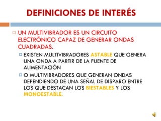 DEFINICIONES DE INTERÉS UN MULTIVIBRADOR ES UN CIRCUITO ELECTRÓNICO CAPAZ DE GENERAR ONDAS CUADRADAS. EXISTEN MULTIVIBRADORES ASTABLE QUE GENERA UNA ONDA A PARTIR DE LA FUENTE DE ALIMENTACIÓN O MULTIVIBRADORES QUE GENERAN ONDAS DEPENDIENDO DE UNA SEÑAL DE DISPARO ENTRE LOS QUE DESTACAN LOS BIESTABLES Y LOS MONOESTABLE.