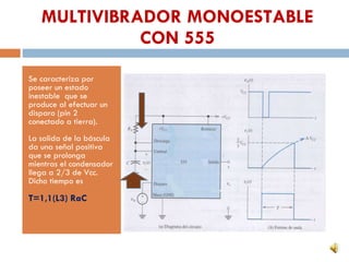 MULTIVIBRADOR MONOESTABLE CON 555 Se caracteriza por poseer un estado inestable que se produce al efectuar un disparo (pin 2 conectado a tierra). La salida de la báscula da una señal positiva que se prolonga mientras el condensador llega a 2/3 de Vcc. Dicho tiempo es T=1,1(L3) RaC