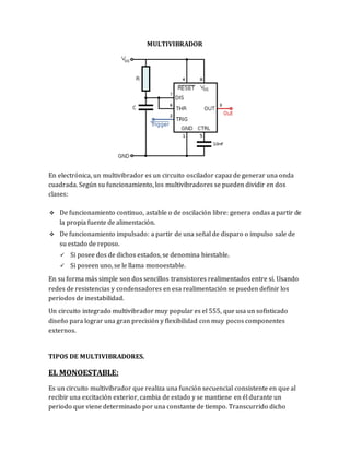MULTIVIBRADOR
En electrónica, un multivibrador es un circuito oscilador capaz de generar una onda
cuadrada. Según su funcionamiento, los multivibradores se pueden dividir en dos
clases:
 De funcionamiento continuo, astable o de oscilación libre: genera ondas a partir de
la propia fuente de alimentación.
 De funcionamiento impulsado: a partir de una señal de disparo o impulso sale de
su estado de reposo.
 Si posee dos de dichos estados, se denomina biestable.
 Si poseen uno, se le llama monoestable.
En su forma más simple son dos sencillos transistores realimentados entre sí. Usando
redes de resistencias y condensadores en esa realimentación se pueden definir los
periodos de inestabilidad.
Un circuito integrado multivibrador muy popular es el 555, que usa un sofisticado
diseño para lograr una gran precisión y flexibilidad con muy pocos componentes
externos.
TIPOS DE MULTIVIBRADORES.
EL MONOESTABLE:
Es un circuito multivibrador que realiza una función secuencial consistente en que al
recibir una excitación exterior, cambia de estado y se mantiene en él durante un
periodo que viene determinado por una constante de tiempo. Transcurrido dicho
 