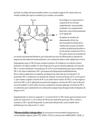 período, la salida del monoestable vuelve a su estado original. Por tanto, tiene un
estado estable (de aquí su nombre) y un estado casi estable.
En la Figura se representa el
esquema de un circuito
multivibrador monoestable,
realizado con componentes
discretos, cuyo funcionamiento
es el siguiente:
Al aplicar la tensión de
alimentación (Vcc), los
dos transistores iniciarán la
conducción, ya que sus bases
reciben un potencial positivo a
través de las resistencias R-2 y
R-3, pero como los transistores
no serán exactamente idénticos, por el propio proceso de fabricación y el grado de
impurezas del material semiconductor, uno conducirá antes o más rápido que el otro.
Supongamos que es TR-2 el que conduce primero. El voltaje en su colector estará
próximo a 0 voltios (salida Y a nivel bajo), por lo que la tensión aplicada a la base de
TR-1 a través del divisor formado por R-3, R-5, será insuficiente para que conduzca
TR-1. En estas condiciones TR-1 permanecería bloqueado indefinidamente.
Pero si ahora aplicamos un impulso de disparo de nivel alto por la entrada T, el
transistor TR-1 conducirá y su tensión de colector se hará próxima a 0 V, con lo que C-
1, que estaba cargado a través de R-1 y la unión base-emisor de TR-2, se descargará a
través de TR-1 y R-2 aplicando un potencial negativo a la base de TR-2 que lo llevará
al corte (salida Y a nivel alto). En esta condición la tensión aplicada a la base de TR-1
es suficiente para mantenerlo en conducción aunque haya desaparecido el impulso de
disparo en T.
Seguidamente se inicia la carga de C-1 a través de R-2 y TR-1 hasta que la tensión en el
punto de unión de C-1 y R-2 (base de TR-2) sea suficiente para que TR-2 vuelva a
conducir y TR-1 quede bloqueado. La duración del periodo cuasi estable viene
definido por los valores de C-1 y R-2.
*Monoestables integrados: Se encuentran monoestables integrados en
varias familias lógicas, tanto TTL (9601, 74121 y otros) como CMOS (4047, 4528,...).
 
