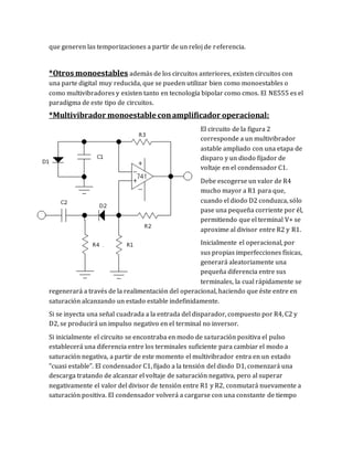 que generen las temporizaciones a partir de un reloj de referencia.
*Otros monoestables además de los circuitos anteriores, existen circuitos con
una parte digital muy reducida, que se pueden utilizar bien como monoestables o
como multivibradores y existen tanto en tecnología bipolar como cmos. El NE555 es el
paradigma de este tipo de circuitos.
*Multivibrador monoestable conamplificador operacional:
El circuito de la figura 2
corresponde a un multivibrador
astable ampliado con una etapa de
disparo y un diodo fijador de
voltaje en el condensador C1.
Debe escogerse un valor de R4
mucho mayor a R1 para que,
cuando el diodo D2 conduzca, sólo
pase una pequeña corriente por él,
permitiendo que el terminal V+ se
aproxime al divisor entre R2 y R1.
Inicialmente el operacional, por
sus propias imperfecciones físicas,
generará aleatoriamente una
pequeña diferencia entre sus
terminales, la cual rápidamente se
regenerará a través de la realimentación del operacional, haciendo que éste entre en
saturación alcanzando un estado estable indefinidamente.
Si se inyecta una señal cuadrada a la entrada del disparador, compuesto por R4, C2 y
D2, se producirá un impulso negativo en el terminal no inversor.
Si inicialmente el circuito se encontraba en modo de saturación positiva el pulso
establecerá una diferencia entre los terminales suficiente para cambiar el modo a
saturación negativa, a partir de este momento el multivibrador entra en un estado
"cuasi estable". El condensador C1, fijado a la tensión del diodo D1, comenzará una
descarga tratando de alcanzar el voltaje de saturación negativa, pero al superar
negativamente el valor del divisor de tensión entre R1 y R2, conmutará nuevamente a
saturación positiva. El condensador volverá a cargarse con una constante de tiempo
 