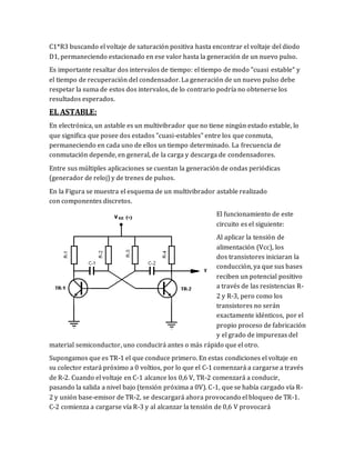 C1*R3 buscando el voltaje de saturación positiva hasta encontrar el voltaje del diodo
D1, permaneciendo estacionado en ese valor hasta la generación de un nuevo pulso.
Es importante resaltar dos intervalos de tiempo: el tiempo de modo "cuasi estable" y
el tiempo de recuperación del condensador. La generación de un nuevo pulso debe
respetar la suma de estos dos intervalos, de lo contrario podría no obtenerse los
resultados esperados.
EL ASTABLE:
En electrónica, un astable es un multivibrador que no tiene ningún estado estable, lo
que significa que posee dos estados "cuasi-estables" entre los que conmuta,
permaneciendo en cada uno de ellos un tiempo determinado. La frecuencia de
conmutación depende, en general, de la carga y descarga de condensadores.
Entre sus múltiples aplicaciones se cuentan la generación de ondas periódicas
(generador de reloj) y de trenes de pulsos.
En la Figura se muestra el esquema de un multivibrador astable realizado
con componentes discretos.
El funcionamiento de este
circuito es el siguiente:
Al aplicar la tensión de
alimentación (Vcc), los
dos transistores iniciaran la
conducción, ya que sus bases
reciben un potencial positivo
a través de las resistencias R-
2 y R-3, pero como los
transistores no serán
exactamente idénticos, por el
propio proceso de fabricación
y el grado de impurezas del
material semiconductor, uno conducirá antes o más rápido que el otro.
Supongamos que es TR-1 el que conduce primero. En estas condiciones el voltaje en
su colector estará próximo a 0 voltios, por lo que el C-1 comenzará a cargarse a través
de R-2. Cuando el voltaje en C-1 alcance los 0,6 V, TR-2 comenzará a conducir,
pasando la salida a nivel bajo (tensión próxima a 0V). C-1, que se había cargado vía R-
2 y unión base-emisor de TR-2, se descargará ahora provocando el bloqueo de TR-1.
C-2 comienza a cargarse vía R-3 y al alcanzar la tensión de 0,6 V provocará
 