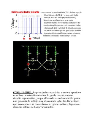 nuevamente la conducción de TR-1, la descarga de
C-1, el bloqueo de TR-2 y el pase a nivel alto
(tensión próxima a Vcc (+) de la salida Y).
A partir de aquí la secuencia se repite
indefinidamente, dependiendo los tiempos de
conducción y bloqueo de cada transistor de las
relaciones R-2/C-1 y R-3/C-2. Estos tiempos no
son necesariamente iguales, por lo que pueden
obtenerse distintos ciclos de trabajo actuando
sobre los valores de dichos componentes.
CONCLUSIONES: La principal característica de este dispositivo
es su lazo de retroalimentación, lo que le convierte en un
circuito regenerativo, ya que el lazo de retroalimentación posee
una ganancia de voltaje muy alta cuando todos los dispositivos
que lo componen se encuentran en regiones activas, llegando a
alcanzar valores de hasta varios miles.
 