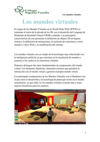 Los mundos virtuales
3
Los mundos virtuales
El origen de los Mundos Virtuales en la World Wide Web (WWW) se
remontan al inicio de la década de los 90, con el desarrollo del Lenguaje de
Modelado de Realidad Virtual (VRML) estándar. Las principales
características de este permitían la definición de objetos 3D en lugares
remotos, la definición de animaciones, la inclusión de conexiones a otros
mundos o sitios Web y, la modificación del entorno.
Los mundos virtuales son un campo de la tecnología muy relacionado con
la inteligencia artificial ya que consisten en la simulación de mundos o
entornos a los cuales se les denomina virtuales.
Podemos distinguir dos tipos fundamentales de componentes del mundo
virtual. Los elementos Hardware, elementos externos que permiten la
interacción con el mundo virtual y generan el propio mundo virtual.
Los principales componentes de los Mundos Virtuales son el Hardware con
el que estos se desarrollan y la tecnología de punta que existe en el mundo
actualmente, ya que cada vez los mundos virtuales avanzan más y traen
mejores beneficios para los usuarios.
 