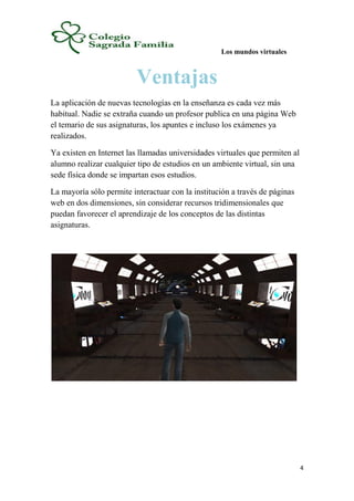 Los mundos virtuales
4
Ventajas
La aplicación de nuevas tecnologías en la enseñanza es cada vez más
habitual. Nadie se extraña cuando un profesor publica en una página Web
el temario de sus asignaturas, los apuntes e incluso los exámenes ya
realizados.
Ya existen en Internet las llamadas universidades virtuales que permiten al
alumno realizar cualquier tipo de estudios en un ambiente virtual, sin una
sede física donde se impartan esos estudios.
La mayoría sólo permite interactuar con la institución a través de páginas
web en dos dimensiones, sin considerar recursos tridimensionales que
puedan favorecer el aprendizaje de los conceptos de las distintas
asignaturas.
 