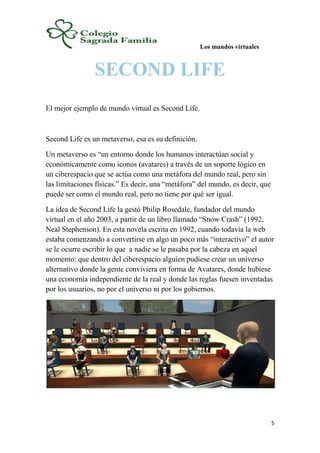 Los mundos virtuales
5
SECOND LIFE
El mejor ejemplo de mundo virtual es Second Life.
Second Life es un metaverso, esa es su definición.
Un metaverso es “un entorno donde los humanos interactúan social y
económicamente como iconos (avatares) a través de un soporte lógico en
un ciberespacio que se actúa como una metáfora del mundo real, pero sin
las limitaciones físicas.” Es decir, una “metáfora” del mundo, es decir, que
puede ser como el mundo real, pero no tiene por qué ser igual.
La idea de Second Life la gestó Philip Rosedale, fundador del mundo
virtual en el año 2003, a partir de un libro llamado “Snow Crash” (1992,
Neal Stephenson). En esta novela escrita en 1992, cuando todavía la web
estaba comenzando a convertirse en algo un poco más “interactivo” el autor
se le ocurre escribir lo que a nadie se le pasaba por la cabeza en aquel
momento: que dentro del ciberespacio alguien pudiese crear un universo
alternativo donde la gente conviviera en forma de Avatares, donde hubiese
una economía independiente de la real y donde las reglas fuesen inventadas
por los usuarios, no por el universo ni por los gobiernos.
 