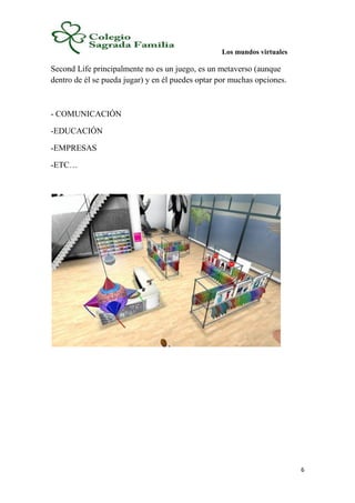 Los mundos virtuales
6
Second Life principalmente no es un juego, es un metaverso (aunque
dentro de él se pueda jugar) y en él puedes optar por muchas opciones.
- COMUNICACIÓN
-EDUCACIÓN
-EMPRESAS
-ETC…
 