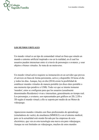 Los mundos virtuales
LOS MUNDOS VIRTUALES
Un mundo virtual es un tipo de comunidad virtual en línea que simula un
mundo o entorno artificial inspirado o no en la realidad, en el cual los
usuarios pueden interactuar entre sí a través de personajes o avatares, y usar
objetos o bienes virtuales. Se trata de un metaverso.
Un mundo virtual activo requiere su instauración en un servidor que provea
el servicio en línea de forma persistente, activo y disponible 24 horas al día
y todos los días. Aunque, hoy en día (2014) existe la posibilidad de
establecer mundos virtuales de manera portable (en disco duro portable o
una memoria tipo pendrive o USB). Toda vez que se intenta instaurar
'mundos', estos se configuran para que los usuarios (usualmente
denominados Residentes) vivan e interactúen, generalmente en tiempo real.
Los personajes, o avatares, son representados por gráficos en 2D, 2,5D o
3D según el mundo virtual y ello se soporta por medio de un Motor de
videojuego.
Aparecieron mundos virtuales con fines profesionales de aprendizaje
(simuladores de vuelo), de enseñanza (MMOLE) o en el entorno medical,
pero en la actualidad está siendo llevado por las empresas de ocio
electrónico, que ven en esta tecnología una nueva era para videojuegos.
Aunque no son limitados en videojuegos, muchos de estos mundos
 