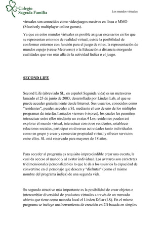 Los mundos virtuales
virtuales son conocidos como videojuegos masivos en línea o MMO
(Massively multiplayer online games).
Ya que en estos mundos virtuales es posible asignar escenarios en los que
se representan entornos de realidad virtual, existe la posibilidad de
conformar entornos con función para el juego de roles, la representación de
mundos espejo (véase Metaverso) o la Educación a distancia otorgando
cualidades que van más allá de la actividad lúdica o el juego.
SECOND LIFE
Second Life (abreviado SL, en español Segunda vida) es un metaverso
lanzado el 23 de junio de 2003, desarrollado por Linden Lab, al que se
puede acceder gratuitamente desde Internet. Sus usuarios, conocidos como
"residentes", pueden acceder a SL mediante el uso de uno de los múltiples
programas de interfaz llamados viewers (visores), los cuales les permiten
interactuar entre ellos mediante un avatar.4 Los residentes pueden así
explorar el mundo virtual, interactuar con otros residentes, establecer
relaciones sociales, participar en diversas actividades tanto individuales
como en grupo y crear y comerciar propiedad virtual y ofrecer servicios
entre ellos. SL está reservado para mayores de 18 años.
Para acceder al programa es requisito imprescindible crear una cuenta, la
cual da acceso al mundo y al avatar individual. Los avatares son caracteres
tridimensionales personalizables lo que le da a los usuarios la capacidad de
convertirse en el personaje que deseen y "disfrutar" (como el mismo
nombre del programa indica) de una segunda vida.
Su segundo atractivo más importante es la posibilidad de crear objetos e
intercambiar diversidad de productos virtuales a través de un mercado
abierto que tiene como moneda local el Linden Dólar (L$). En el mismo
programa se incluye una herramienta de creación en 2D basada en simples
 