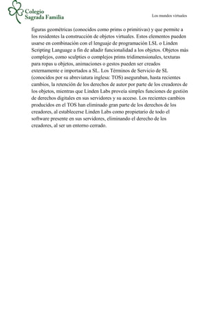 Los mundos virtuales
figuras geométricas (conocidos como prims o primitivas) y que permite a
los residentes la construcción de objetos virtuales. Estos elementos pueden
usarse en combinación con el lenguaje de programación LSL o Linden
Scripting Language a fin de añadir funcionalidad a los objetos. Objetos más
complejos, como sculpties o complejos prims tridimensionales, texturas
para ropas u objetos, animaciones o gestos pueden ser creados
externamente e importados a SL. Los Términos de Servicio de SL
(conocidos por su abreviatura inglesa: TOS) aseguraban, hasta recientes
cambios, la retención de los derechos de autor por parte de los creadores de
los objetos, mientras que Linden Labs proveía simples funciones de gestión
de derechos digitales en sus servidores y su acceso. Los recientes cambios
producidos en el TOS han eliminado gran parte de los derechos de los
creadores, al establecerse Linden Labs como propietario de todo el
software presente en sus servidores, eliminando el derecho de los
creadores, al ser un entorno cerrado.
 