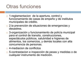 Otras funciones
 1-reglamentacion de la apertura, control y
funcionamiento de casas de empeño y de institutos
municipales de crédito.
 2.la prevención de situaciones de emergencias y
desastres.
 3-organización y funcionamiento de policía municipal
para el control de transito, construcciones,
espectáculos públicos, salubridad e higienes de
alimentos, los comercios, y demás locales con alta
concurrencia de personas.
 4-mediacion de conflictos
 5-contrastacion e inspección de pesas y medidas o de
cualquier instrumento de medición.
 