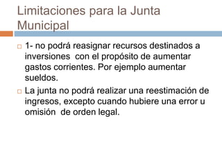 Limitaciones para la Junta
Municipal
 1- no podrá reasignar recursos destinados a
inversiones con el propósito de aumentar
gastos corrientes. Por ejemplo aumentar
sueldos.
 La junta no podrá realizar una reestimación de
ingresos, excepto cuando hubiere una error u
omisión de orden legal.
 