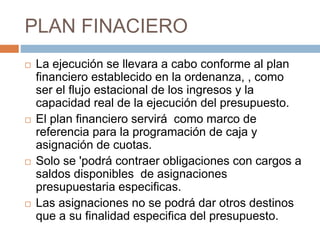 PLAN FINACIERO
 La ejecución se llevara a cabo conforme al plan
financiero establecido en la ordenanza, , como
ser el flujo estacional de los ingresos y la
capacidad real de la ejecución del presupuesto.
 El plan financiero servirá como marco de
referencia para la programación de caja y
asignación de cuotas.
 Solo se 'podrá contraer obligaciones con cargos a
saldos disponibles de asignaciones
presupuestaria especificas.
 Las asignaciones no se podrá dar otros destinos
que a su finalidad especifica del presupuesto.
 