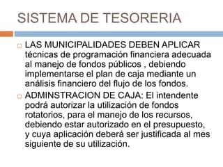 SISTEMA DE TESORERIA
 LAS MUNICIPALIDADES DEBEN APLICAR
técnicas de programación financiera adecuada
al manejo de fondos públicos , debiendo
implementarse el plan de caja mediante un
análisis financiero del flujo de los fondos.
 ADMINSTRACION DE CAJA: El intendente
podrá autorizar la utilización de fondos
rotatorios, para el manejo de los recursos,
debiendo estar autorizado en el presupuesto,
y cuya aplicación deberá ser justificada al mes
siguiente de su utilización.
 