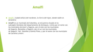 Amalfi
 Amalfi, ciudad señora del nordeste, la tierra del tigre, donde nadie es
forastero:
 Amalfi es un municipio de Colombia, se encuentra situado en la
subregión Nordeste del departamento de Antioquia. Limita por el norte con
los municipios de Anorí y Segovia, por el este con los municipios
de Segovia, Remedios y Vegachí, por el sur con los municipios
de Vegachí, Yalí, Yolombó y Gómez Plata, y por el oeste con los municipios
de Carolina y Anorí.
 