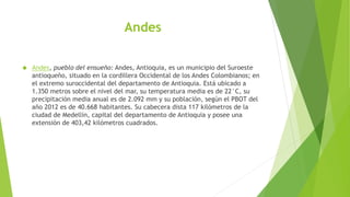 Andes
 Andes, pueblo del ensueño: Andes, Antioquia, es un municipio del Suroeste
antioqueño, situado en la cordillera Occidental de los Andes Colombianos; en
el extremo suroccidental del departamento de Antioquia. Está ubicado a
1.350 metros sobre el nivel del mar, su temperatura media es de 22°C, su
precipitación media anual es de 2.092 mm y su población, según el PBOT del
año 2012 es de 40.668 habitantes. Su cabecera dista 117 kilómetros de la
ciudad de Medellín, capital del departamento de Antioquia y posee una
extensión de 403,42 kilómetros cuadrados.
 