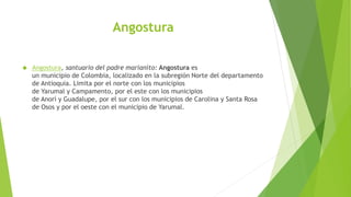 Angostura
 Angostura, santuario del padre marianito: Angostura es
un municipio de Colombia, localizado en la subregión Norte del departamento
de Antioquia. Limita por el norte con los municipios
de Yarumal y Campamento, por el este con los municipios
de Anorí y Guadalupe, por el sur con los municipios de Carolina y Santa Rosa
de Osos y por el oeste con el municipio de Yarumal.
 