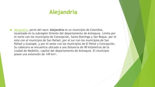 Alejandría
 Alejandría, perla del nare: Alejandría es un municipio de Colombia,
localizado en la subregión Oriente del departamento de Antioquia. Limita por
el norte con los municipios de Concepción, Santo Domingo y San Roque, por el
este con el municipio de San Rafael, por el sur con los municipios de San
Rafael y Guatapé, y por el oeste con los municipios de El Peñol y Concepción.
Su cabecera se encuentra ubicada a una distancia de 90 kilómetros de la
ciudad de Medellín, capital del departamento de Antioquia. El municipio
posee una extensión de 149 km².
 