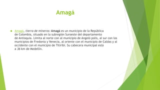 Amagá
 Amagá, tierra de mineros: Amagá es un municipio de la República
de Colombia, situado en la subregión Suroeste del departamento
de Antioquia. Limita al norte con al municipio de Angeló polis, al sur con los
municipios de Fredonia y Venecia, al oriente con el municipio de Caldas y al
occidente con el municipio de Titiribí. Su cabecera municipal está
a 36 km de Medellín.
 
