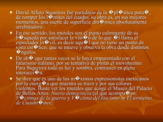 David Alfaro Siqueiros fue partidario de la �pl�stica pura�, de romper los l�mites del cuadro, su obra es, en sus mejores momentos, una suerte de superficie din�mica absolutamente arrebatadora.  En ese sentido, los murales son el punto culminante de su b�squeda por satisfacer la visi�n de lo que �l llama el espectador m�vil, es decir aqu�l que no tiene un punto de vista est�tico, que se mueve y observa la obra desde distintos �ngulos.  De ah� que tantas veces se le haya emparentado con el futurismo italiano, por su tentativa de pintar el movimiento. Para Siqueiros todo es luz y sombra, contrastes en plena interacci�n.  Se dice que es uno de los m�ximos expresionistas mexicanos por la energ�a que muestra su trazo y por sus colores violentos. Baste ver los murales que acoge el Museo del Palacio de Bellas Artes:  Nueva democracia  (al que acompa�an:  V�ctimas de la guerra  y  V�ctima del fascismo  )y  El tormento de Cuauht�moc.   