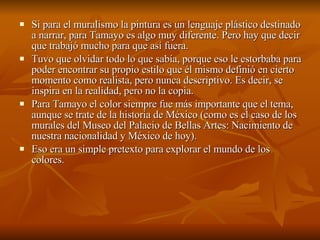 Si para el muralismo la pintura es un lenguaje plástico destinado a narrar, para Tamayo es algo muy diferente. Pero hay que decir que trabajó mucho para que así fuera.  Tuvo que olvidar todo lo que sabía, porque eso le estorbaba para poder encontrar su propio estilo que él mismo definió en cierto momento como realista, pero nunca descriptivo. Es decir, se inspira en la realidad, pero no la copia.  Para Tamayo el color siempre fue más importante que el tema, aunque se trate de la historia de México (como es el caso de los murales del Museo del Palacio de Bellas Artes: Nacimiento de nuestra nacionalidad y México de hoy).  Eso era un simple pretexto para explorar el mundo de los colores.  