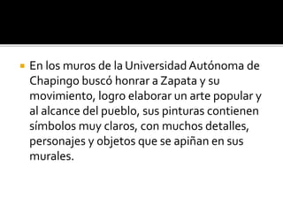  En los muros de la UniversidadAutónoma de
Chapingo buscó honrar a Zapata y su
movimiento, logro elaborar un arte popular y
al alcance del pueblo, sus pinturas contienen
símbolos muy claros, con muchos detalles,
personajes y objetos que se apiñan en sus
murales.
 