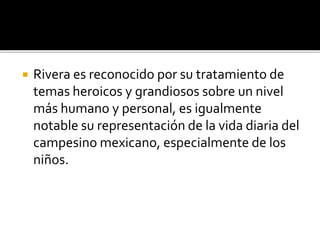  Rivera es reconocido por su tratamiento de
temas heroicos y grandiosos sobre un nivel
más humano y personal, es igualmente
notable su representación de la vida diaria del
campesino mexicano, especialmente de los
niños.
 