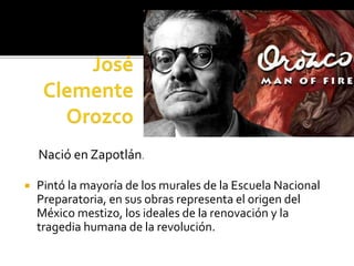  Pintó la mayoría de los murales de la Escuela Nacional
Preparatoria, en sus obras representa el origen del
México mestizo, los ideales de la renovación y la
tragedia humana de la revolución.
Nació en Zapotlán.
 