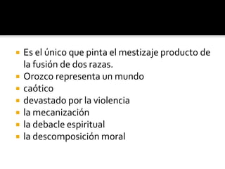  Es el único que pinta el mestizaje producto de
la fusión de dos razas.
 Orozco representa un mundo
 caótico
 devastado por la violencia
 la mecanización
 la debacle espiritual
 la descomposición moral
 