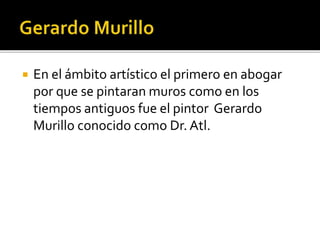  En el ámbito artístico el primero en abogar
por que se pintaran muros como en los
tiempos antiguos fue el pintor Gerardo
Murillo conocido como Dr. Atl.
 