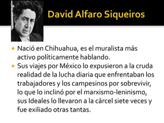  Nació en Chihuahua, es el muralista más
activo políticamente hablando.
 Sus viajes por México lo expusieron a la cruda
realidad de la lucha diaria que enfrentaban los
trabajadores y los campesinos por sobrevivir,
lo que lo inclinó por el marxismo-leninismo,
sus Ideales lo llevaron a la cárcel siete veces y
fue exiliado otras tantas.
 