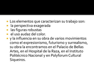  Los elementos que caracterizan su trabajo son:
 la perspectiva exagerada
 las figuras robustas
 el uso audaz del color.
 y la influencia en su obra de varios movimientos
como el expresionismo, futurismo y surrealismo,
su obra la encontramos en el Palacio de Bellas
Artes, en el Hospital de la Raza, en el Instituto
Politécnico Nacional y en Polyforum Cultural
Siqueiros.
 