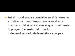  Así el muralismo se convirtió en el fenómeno
artístico de mayor importancia en el arte
mexicano del siglo XX, y es el que finalmente
lo proyectó al resto del mundo
independizándolo de la estética europea.
 