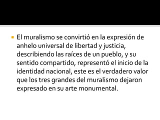  El muralismo se convirtió en la expresión de
anhelo universal de libertad y justicia,
describiendo las raíces de un pueblo, y su
sentido compartido, representó el inicio de la
identidad nacional, este es el verdadero valor
que los tres grandes del muralismo dejaron
expresado en su arte monumental.
 
