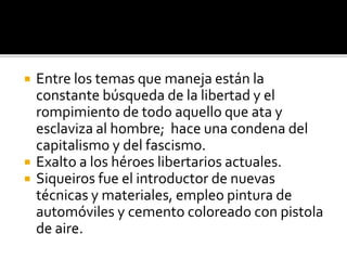  Entre los temas que maneja están la
constante búsqueda de la libertad y el
rompimiento de todo aquello que ata y
esclaviza al hombre; hace una condena del
capitalismo y del fascismo.
 Exalto a los héroes libertarios actuales.
 Siqueiros fue el introductor de nuevas
técnicas y materiales, empleo pintura de
automóviles y cemento coloreado con pistola
de aire.
 