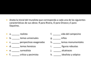  Anota la inicial del muralista que corresponda a cada una de las siguientes
características de sus obras: R para Rivera, O para Orozco y S para
Siqueiros.
 a. ______ realista f. ______ vida del campesino
 b. ______ temas universales g. ______ niños
 c. ______ perspectivas exageradas h. ______ temas monumentales
 d. ______ temas heroicos i. ______ figuras robustas
 e. ______ surrealista j. ______ alcatraces
 f. ______ crítico y pesimista k. ______ idealista y utópico
 
