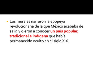  Los murales narraron la epopeya
revolucionaria de la que México acababa de
salir, y dieron a conocer un país popular,
tradicional e indígena que había
permanecido oculto en el siglo XIX.
 