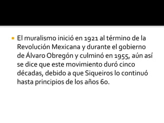  El muralismo inició en 1921 al término de la
Revolución Mexicana y durante el gobierno
deÁlvaro Obregón y culminó en 1955, aún así
se dice que este movimiento duró cinco
décadas, debido a que Siqueiros lo continuó
hasta principios de los años 60.
 